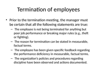 Termination of employees
• Prior to the termination meeting, the manager must
be certain that all the following statements are true:
– The employee is not being terminated for anything but
poor job performance or breaking major rules (e.g., theft
or fighting).
– The reason for termination can be stated in measurable,
factual terms.
– The employee has been given specific feedback regarding
the performance deficiency in measurable, factual terms.
– The organization’s policies and procedures regarding
discipline have been observed and actions documented.
 