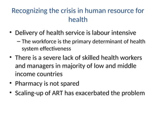 Recognizing the crisis in human resource for
health
• Delivery of health service is labour intensive
– The workforce is the primary determinant of health
system effectiveness
• There is a severe lack of skilled health workers
and managers in majority of low and middle
income countries
• Pharmacy is not spared
• Scaling-up of ART has exacerbated the problem
 