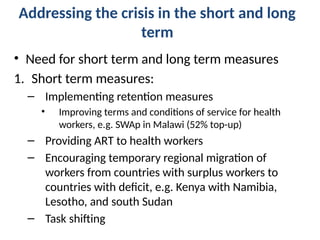 Addressing the crisis in the short and long
term
• Need for short term and long term measures
1. Short term measures:
– Implementing retention measures
• Improving terms and conditions of service for health
workers, e.g. SWAp in Malawi (52% top-up)
– Providing ART to health workers
– Encouraging temporary regional migration of
workers from countries with surplus workers to
countries with deficit, e.g. Kenya with Namibia,
Lesotho, and south Sudan
– Task shifting
 