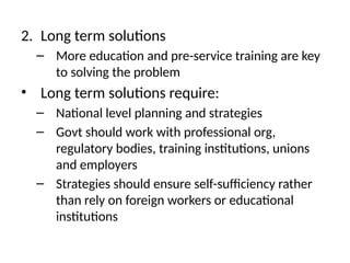 2. Long term solutions
– More education and pre-service training are key
to solving the problem
• Long term solutions require:
– National level planning and strategies
– Govt should work with professional org,
regulatory bodies, training institutions, unions
and employers
– Strategies should ensure self-sufficiency rather
than rely on foreign workers or educational
institutions
 