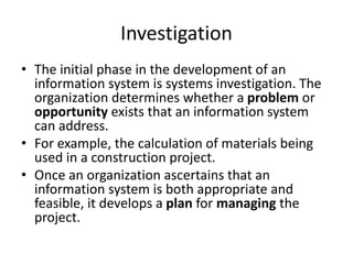 Investigation
• The initial phase in the development of an
information system is systems investigation. The
organization determines whether a problem or
opportunity exists that an information system
can address.
• For example, the calculation of materials being
used in a construction project.
• Once an organization ascertains that an
information system is both appropriate and
feasible, it develops a plan for managing the
project.
 