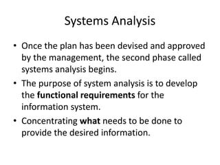 Systems Analysis
• Once the plan has been devised and approved
by the management, the second phase called
systems analysis begins.
• The purpose of system analysis is to develop
the functional requirements for the
information system.
• Concentrating what needs to be done to
provide the desired information.
 