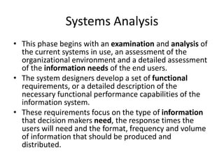 Systems Analysis
• This phase begins with an examination and analysis of
the current systems in use, an assessment of the
organizational environment and a detailed assessment
of the information needs of the end users.
• The system designers develop a set of functional
requirements, or a detailed description of the
necessary functional performance capabilities of the
information system.
• These requirements focus on the type of information
that decision makers need, the response times the
users will need and the format, frequency and volume
of information that should be produced and
distributed.
 