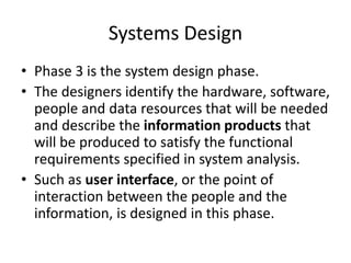 Systems Design
• Phase 3 is the system design phase.
• The designers identify the hardware, software,
people and data resources that will be needed
and describe the information products that
will be produced to satisfy the functional
requirements specified in system analysis.
• Such as user interface, or the point of
interaction between the people and the
information, is designed in this phase.
 