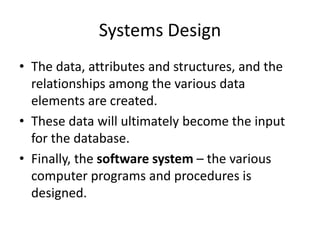 Systems Design
• The data, attributes and structures, and the
relationships among the various data
elements are created.
• These data will ultimately become the input
for the database.
• Finally, the software system – the various
computer programs and procedures is
designed.
 