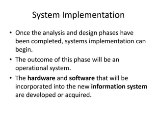 System Implementation
• Once the analysis and design phases have
been completed, systems implementation can
begin.
• The outcome of this phase will be an
operational system.
• The hardware and software that will be
incorporated into the new information system
are developed or acquired.
 