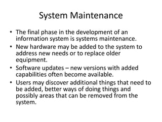 System Maintenance
• The final phase in the development of an
information system is systems maintenance.
• New hardware may be added to the system to
address new needs or to replace older
equipment.
• Software updates – new versions with added
capabilities often become available.
• Users may discover additional things that need to
be added, better ways of doing things and
possibly areas that can be removed from the
system.
 