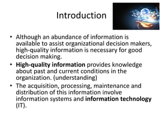 Introduction
• Although an abundance of information is
available to assist organizational decision makers,
high-quality information is necessary for good
decision making.
• High-quality information provides knowledge
about past and current conditions in the
organization. (understanding)
• The acquisition, processing, maintenance and
distribution of this information involve
information systems and information technology
(IT).
 