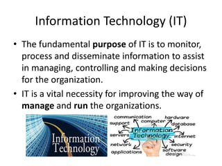 Information Technology (IT)
• The fundamental purpose of IT is to monitor,
process and disseminate information to assist
in managing, controlling and making decisions
for the organization.
• IT is a vital necessity for improving the way of
manage and run the organizations.
 