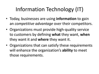 Information Technology (IT)
• Today, businesses are using information to gain
an competitive advantage over their competitors.
• Organizations must provide high-quality service
to customers by defining what they want, when
they want it and where they want it.
• Organizations that can satisfy these requirements
will enhance the organization’s ability to meet
those requirements.
 