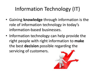 Information Technology (IT)
• Gaining knowledge through information is the
role of information technology in today’s
information-based businesses.
• Information technology can help provide the
right people with right information to make
the best decision possible regarding the
servicing of customers.
 
