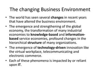 The changing Business Environment
• The world has seen several changes in recent years
that have altered the business environment.
• The emergence and strengthening of the global
economy, the transformation of many industrial
economies to knowledge-based and information-
based service economies, profound changes in the
hierarchical structure of many organizations.
• The emergence of technology-driven innovation like
the virtual workplace, telecommunicating and
electronic commerce.
• Each of these phenomena is impacted by or reliant
upon IT.
 