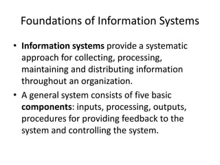 Foundations of Information Systems
• Information systems provide a systematic
approach for collecting, processing,
maintaining and distributing information
throughout an organization.
• A general system consists of five basic
components: inputs, processing, outputs,
procedures for providing feedback to the
system and controlling the system.
 