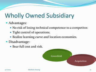 Wholly Owned Subsidiary
 Advantages:
 No risk of losing technical competence to a competitor.
 Tight control of operations.
 Realize learning curve and location economies.
 Disadvantage:
 Bear full cost and risk.
Greenfield
Acquisition
4/7/2015 Abraham Ansong 10
 
