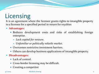 Licensing
It is an agreement where the licensor grants rights to intangible property
to a licensee for a specified period in return for royalties
 Advantages:
 Reduces development costs and risks of establishing foreign
enterprise.
 Lack capital for venture.
 Unfamiliar or politically volatile market.
 Overcomes restrictive investment barriers.
 Others can develop business applications of intangible property.
 Disadvantages:
 Lack of control.
 Cross-border licensing may be difficult.
 Creating a competitor
4/7/2015 Abraham Ansong 11
 