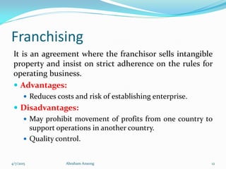 Franchising
It is an agreement where the franchisor sells intangible
property and insist on strict adherence on the rules for
operating business.
 Advantages:
 Reduces costs and risk of establishing enterprise.
 Disadvantages:
 May prohibit movement of profits from one country to
support operations in another country.
 Quality control.
4/7/2015 Abraham Ansong 12
 