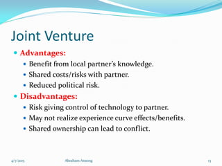 Joint Venture
 Advantages:
 Benefit from local partner’s knowledge.
 Shared costs/risks with partner.
 Reduced political risk.
 Disadvantages:
 Risk giving control of technology to partner.
 May not realize experience curve effects/benefits.
 Shared ownership can lead to conflict.
4/7/2015 Abraham Ansong 13
 