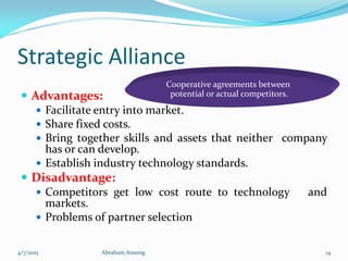 Strategic Alliance
 Advantages:
 Facilitate entry into market.
 Share fixed costs.
 Bring together skills and assets that neither company
has or can develop.
 Establish industry technology standards.
 Disadvantage:
 Competitors get low cost route to technology and
markets.
 Problems of partner selection
Cooperative agreements between
potential or actual competitors.
4/7/2015 Abraham Ansong 14
 