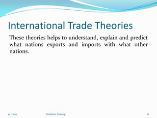 International Trade Theories
These theories helps to understand, explain and predict
what nations exports and imports with what other
nations.
4/7/2015 Abraham Ansong 16
 