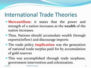 International Trade Theories
 Mercantilism: it states that the power and
strength of a nation increases as the wealth of the
nation increases.
 Thus, Nations should accumulate wealth through
exports(inflow) and discourage imports
 The trade policy implication was the generation
of national trade surplus paid for by accumulation
of gold reserves
 This was accomplished through trade surpluses,
government intervention and colonization.
4/7/2015 Abraham Ansong 17
 