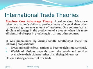 International Trade Theories
Absolute Cost Advantage Theory: Absolute Cost Advantage
refers to a nation’s ability to produce more of a good than other
nation’s using the same amount of resources. Or a country has an
absolute advantage in the production of a product when it is more
efficient and cheaper in producing it than any other country.
It was propounded by Adams Smith. Smith(1776) made the
following propositions:
1. It was impossible for all nations to become rich simultaneously
2. Wealth of Nations depends upon the goods and services
available to their citizens rather than their gold reserves
He was a strong advocate of free trade
4/7/2015 Abraham Ansong 18
 