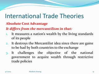 International Trade Theories
Absolute Cost Advantage
It differs from the mercantilism in that:
1. It measures a nation’s wealth by the living standards
of its people
2. It destroys the Mercantilist idea since there are gains
to be had by both countries to the exchange
3. It challenges the objective of the national
government to acquire wealth through restrictive
trade policies
4/7/2015 Abraham Ansong 19
 