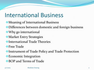 International Business
Meaning of International Business
Differences between domestic and foreign business
Why go international
Market Entry Strategies
International Trade Theories
Free Trade
Instrument of Trade Policy and Trade Protection
Economic Integration
BOP and Terms of Trade
4/7/2015 Abraham Ansong 2
 