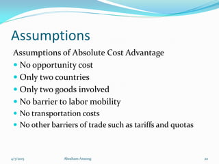 Assumptions
Assumptions of Absolute Cost Advantage
 No opportunity cost
 Only two countries
 Only two goods involved
 No barrier to labor mobility
 No transportation costs
 No other barriers of trade such as tariffs and quotas
4/7/2015 Abraham Ansong 20
 