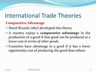 International Trade Theories
Comparative Advantage
 David Ricardo (1817) developed this theory
 A country enjoys a comparative advantage in the
production of a good if that good can be produced at a
lower cost in terms of other goods.
 Countries have advantage in a good if it has a lower
opportunity cost of producing the good than others
4/7/2015 Abraham Ansong 21
 