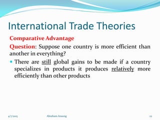 International Trade Theories
Comparative Advantage
Question: Suppose one country is more efficient than
another in everything?
 There are still global gains to be made if a country
specializes in products it produces relatively more
efficiently than other products
4/7/2015 Abraham Ansong 22
 