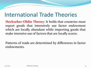International Trade Theories
Heckscher-Ohlin Theory: It holds that countries must
export goods that intensively use factor endowment
which are locally abundant while importing goods that
make intensive use of factors that are locally scarce.
Patterns of trade are determined by differences in factor
endowments.
4/7/2015 Abraham Ansong 23
 