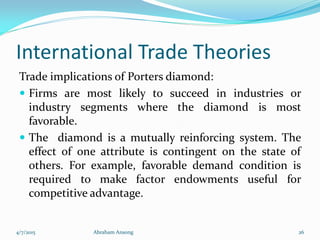 International Trade Theories
Trade implications of Porters diamond:
 Firms are most likely to succeed in industries or
industry segments where the diamond is most
favorable.
 The diamond is a mutually reinforcing system. The
effect of one attribute is contingent on the state of
others. For example, favorable demand condition is
required to make factor endowments useful for
competitive advantage.
4/7/2015 Abraham Ansong 26
 