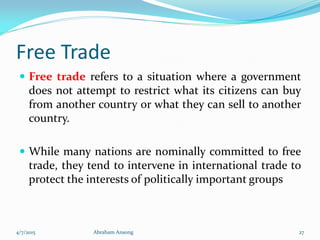 Free Trade
 Free trade refers to a situation where a government
does not attempt to restrict what its citizens can buy
from another country or what they can sell to another
country.
 While many nations are nominally committed to free
trade, they tend to intervene in international trade to
protect the interests of politically important groups
4/7/2015 Abraham Ansong 27
 