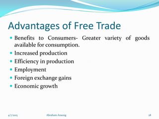 Advantages of Free Trade
 Benefits to Consumers- Greater variety of goods
available for consumption.
 Increased production
 Efficiency in production
 Employment
 Foreign exchange gains
 Economic growth
4/7/2015 Abraham Ansong 28
 