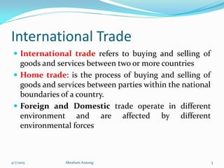 International Trade
 International trade refers to buying and selling of
goods and services between two or more countries
 Home trade: is the process of buying and selling of
goods and services between parties within the national
boundaries of a country.
 Foreign and Domestic trade operate in different
environment and are affected by different
environmental forces
4/7/2015 Abraham Ansong 3
 