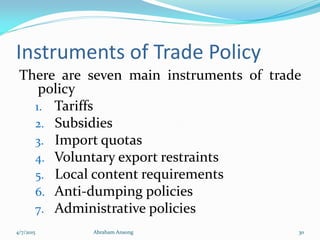 Instruments of Trade Policy
There are seven main instruments of trade
policy
1. Tariffs
2. Subsidies
3. Import quotas
4. Voluntary export restraints
5. Local content requirements
6. Anti-dumping policies
7. Administrative policies
4/7/2015 Abraham Ansong 30
 