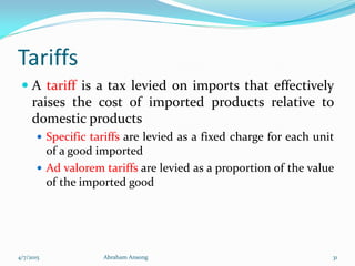 Tariffs
 A tariff is a tax levied on imports that effectively
raises the cost of imported products relative to
domestic products
 Specific tariffs are levied as a fixed charge for each unit
of a good imported
 Ad valorem tariffs are levied as a proportion of the value
of the imported good
4/7/2015 Abraham Ansong 31
 