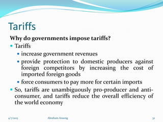 Tariffs
Why do governments impose tariffs?
 Tariffs
 increase government revenues
 provide protection to domestic producers against
foreign competitors by increasing the cost of
imported foreign goods
 force consumers to pay more for certain imports
 So, tariffs are unambiguously pro-producer and anti-
consumer, and tariffs reduce the overall efficiency of
the world economy
4/7/2015 Abraham Ansong 32
 