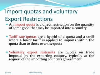 Import quotas and voluntary
Export Restrictions
 An import quota is a direct restriction on the quantity
of some good that may be imported into a country
 Tariff rate quotas are a hybrid of a quota and a tariff
where a lower tariff is applied to imports within the
quota than to those over the quota
 Voluntary export restraints are quotas on trade
imposed by the exporting country, typically at the
request of the importing country’s government
4/7/2015 Abraham Ansong 34
 