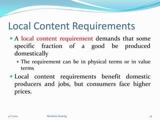 Local Content Requirements
 A local content requirement demands that some
specific fraction of a good be produced
domestically
 The requirement can be in physical terms or in value
terms
 Local content requirements benefit domestic
producers and jobs, but consumers face higher
prices.
4/7/2015 Abraham Ansong 35
 