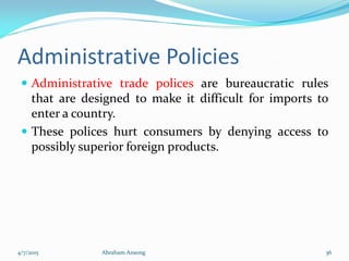 Administrative Policies
 Administrative trade polices are bureaucratic rules
that are designed to make it difficult for imports to
enter a country.
 These polices hurt consumers by denying access to
possibly superior foreign products.
4/7/2015 Abraham Ansong 36
 