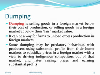 Dumping
 Dumping is selling goods in a foreign market below
their cost of production, or selling goods in a foreign
market at below their “fair” market value.
 It can be a way for firms to unload excess production in
foreign markets
 Some dumping may be predatory behaviour, with
producers using substantial profits from their home
markets to subsidize prices in a foreign market with a
view to driving indigenous competitors out of that
market, and later raising prices and earning
substantial profits
4/7/2015 Abraham Ansong 37
 