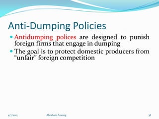 Anti-Dumping Policies
 Antidumping polices are designed to punish
foreign firms that engage in dumping
 The goal is to protect domestic producers from
“unfair” foreign competition
4/7/2015 Abraham Ansong 38
 
