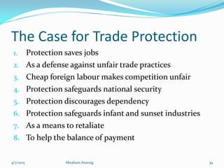 The Case for Trade Protection
1. Protection saves jobs
2. As a defense against unfair trade practices
3. Cheap foreign labour makes competition unfair
4. Protection safeguards national security
5. Protection discourages dependency
6. Protection safeguards infant and sunset industries
7. As a means to retaliate
8. To help the balance of payment
4/7/2015 Abraham Ansong 39
 