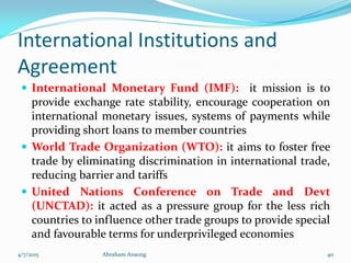 International Institutions and
Agreement
 International Monetary Fund (IMF): it mission is to
provide exchange rate stability, encourage cooperation on
international monetary issues, systems of payments while
providing short loans to member countries
 World Trade Organization (WTO): it aims to foster free
trade by eliminating discrimination in international trade,
reducing barrier and tariffs
 United Nations Conference on Trade and Devt
(UNCTAD): it acted as a pressure group for the less rich
countries to influence other trade groups to provide special
and favourable terms for underprivileged economies
4/7/2015 Abraham Ansong 40
 