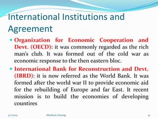 International Institutions and
Agreement
 Organization for Economic Cooperation and
Devt. (OECD): it was commonly regarded as the rich
man’s club. It was formed out of the cold war as
economic response to the then eastern bloc.
 International Bank for Reconstruction and Devt.
(IBRD): it is now referred as the World Bank. It was
formed after the world war II to provide economic aid
for the rebuilding of Europe and far East. It recent
mission is to build the economies of developing
countires
4/7/2015 Abraham Ansong 41
 