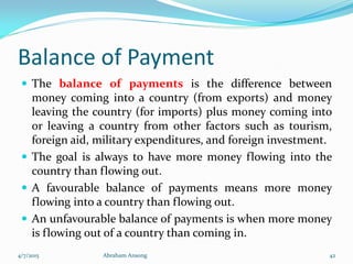 Balance of Payment
 The balance of payments is the difference between
money coming into a country (from exports) and money
leaving the country (for imports) plus money coming into
or leaving a country from other factors such as tourism,
foreign aid, military expenditures, and foreign investment.
 The goal is always to have more money flowing into the
country than flowing out.
 A favourable balance of payments means more money
flowing into a country than flowing out.
 An unfavourable balance of payments is when more money
is flowing out of a country than coming in.
4/7/2015 Abraham Ansong 42
 