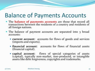 Balance of Payments Accounts
 The balance of payments accounts are those that record all
transactions between the residents of a country and residents of
all foreign nations.
 The balance of payment accounts are separated into 3 broad
accounts:
 current account: accounts for flows of goods and services
(imports and exports).
 financial account: accounts for flows of financial assets
(financial capital).
 capital account: flows of special categories of assets
(capital), typically non-market, non-produced, or intangible
assets like debt forgiveness, copyrights and trademarks.
4/7/2015 Abraham Ansong 43
 