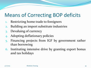 Means of Correcting BOP deficits
1. Restricting home trade to foreigners
2. Building an import substitute industries
3. Devaluing of currency
4. Adopting deflationary policies
5. Financing projects from IGF by government rather
than borrowing
6. Instituting intensive drive by granting export bonus
and tax holidays
4/7/2015 Abraham Ansong 45
 