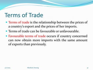 Terms of Trade
 Terms of trade is the relationship between the prices of
a country’s export and the prices of her imports.
 Terms of trade can be favourable or unfavourable.
 Favourable terms of trade occurs if country concerned
can now obtain more imports with the same amount
of exports than previously.
4/7/2015 Abraham Ansong 47
 